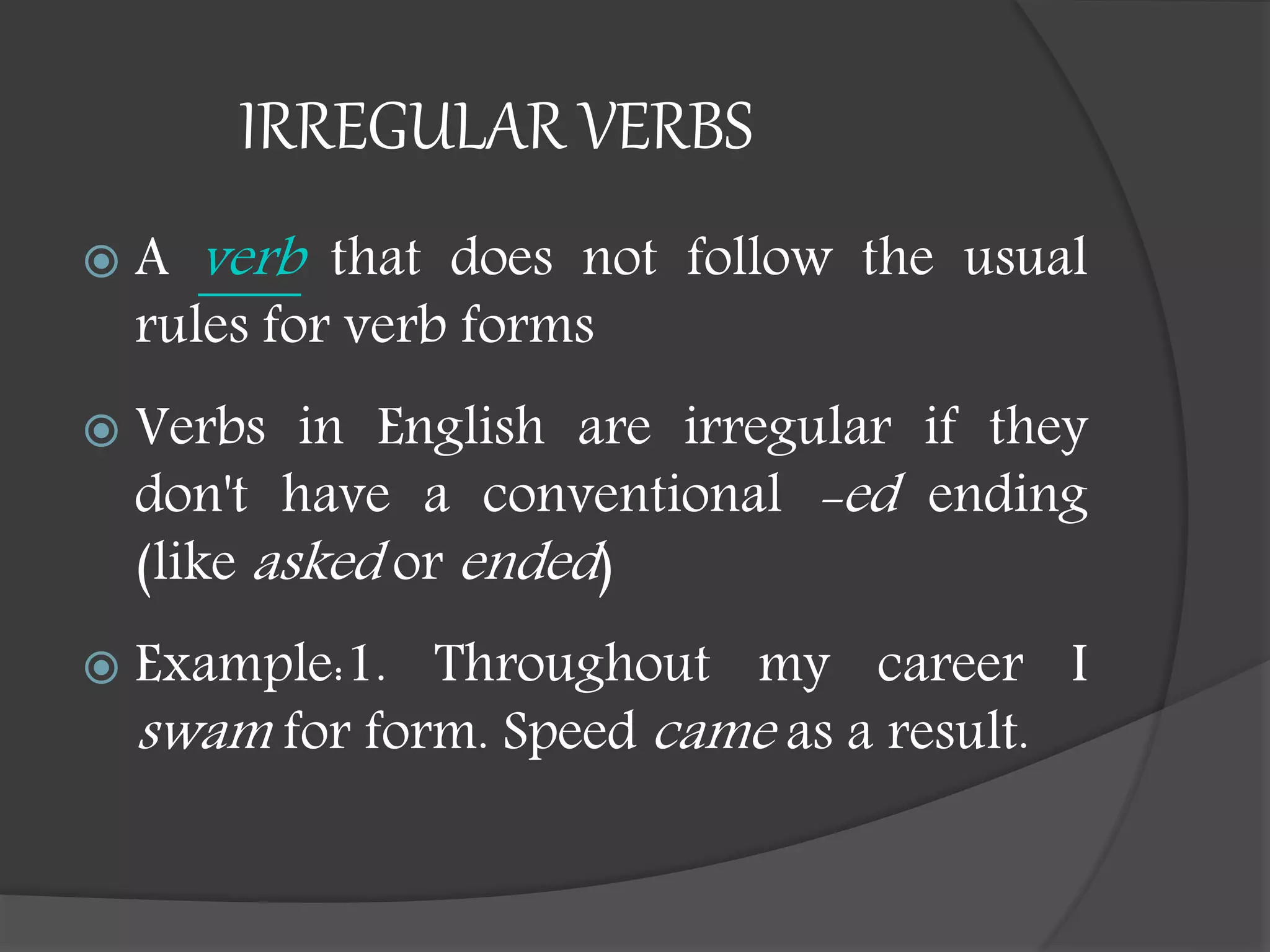 IRREGULAR VERBS
 A verb that does not follow the usual
rules for verb forms
 Verbs in English are irregular if they
don't have a conventional -ed ending
(like asked or ended)
 Example:1. Throughout my career I
swam for form. Speed came as a result.
 