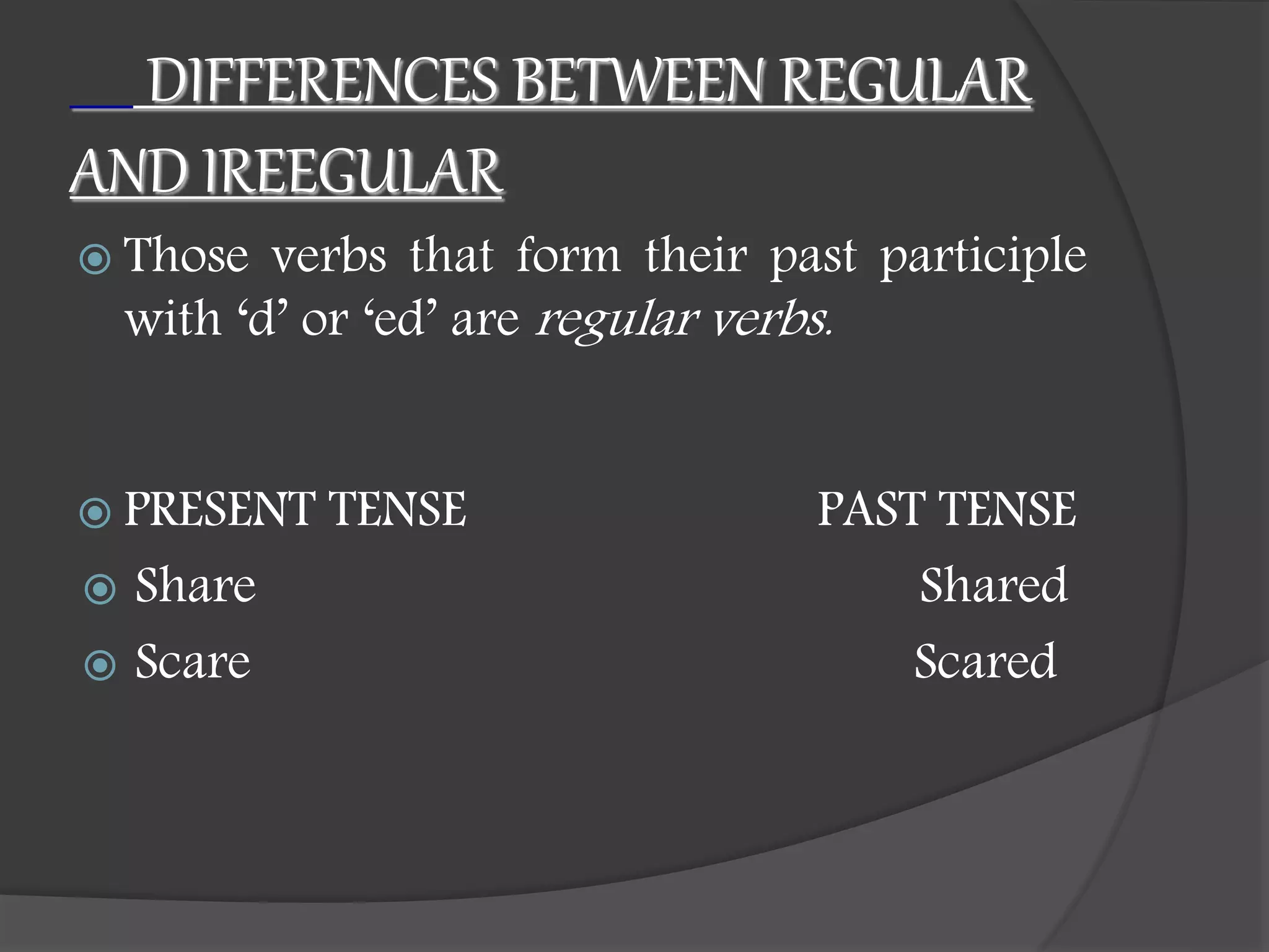 DIFFERENCES BETWEEN REGULAR
AND IREEGULAR
 Those verbs that form their past participle
with ‘d’ or ‘ed’ are regular verbs.
 PRESENT TENSE PAST TENSE
 Share Shared
 Scare Scared
 
