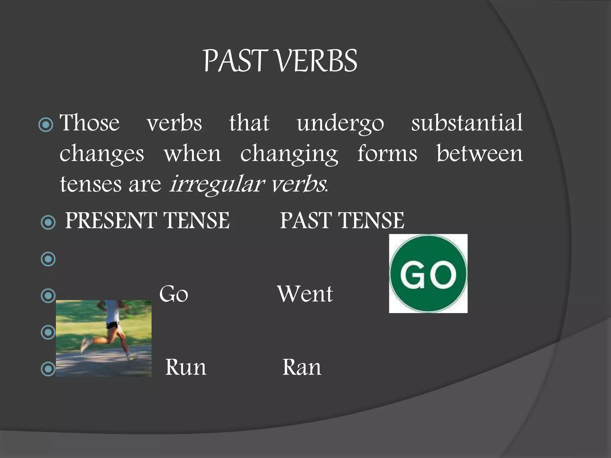 PAST VERBS
 Those verbs that undergo substantial
changes when changing forms between
tenses are irregular verbs.
 PRESENT TENSE PAST TENSE

 Go Went

 Run Ran
 