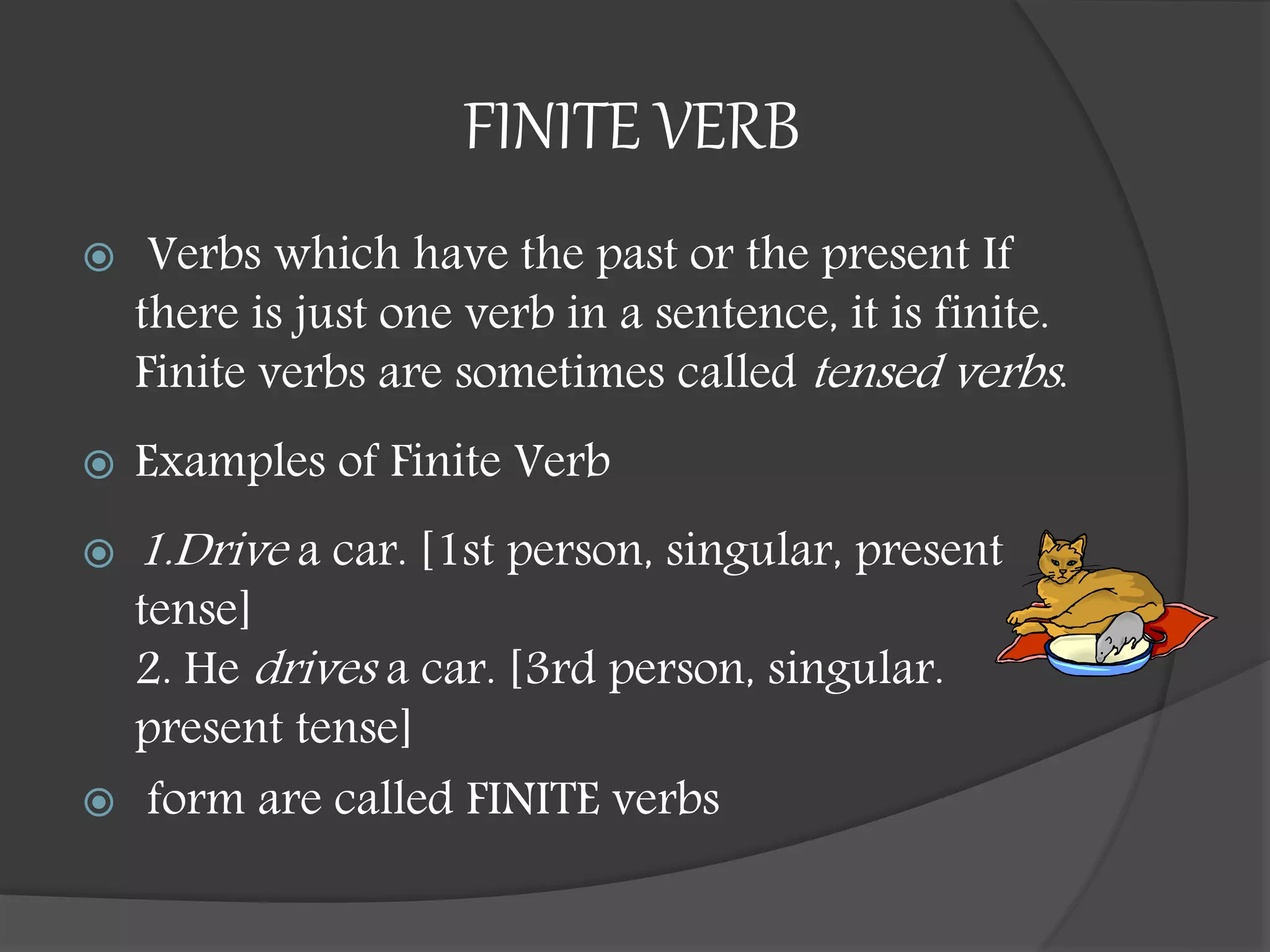 FINITE VERB
 Verbs which have the past or the present If
there is just one verb in a sentence, it is finite.
Finite verbs are sometimes called tensed verbs.
 Examples of Finite Verb
 1.Drive a car. [1st person, singular, present
tense]
2. He drives a car. [3rd person, singular.
present tense]
 form are called FINITE verbs
 