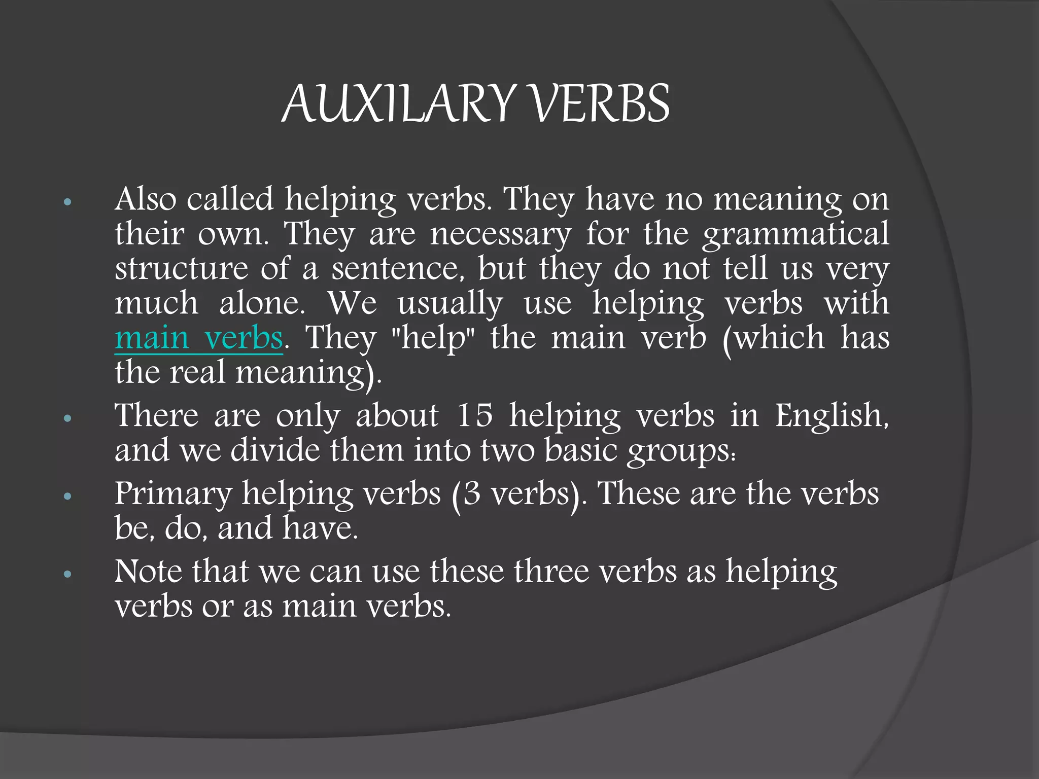 AUXILARY VERBS
• Also called helping verbs. They have no meaning on
their own. They are necessary for the grammatical
structure of a sentence, but they do not tell us very
much alone. We usually use helping verbs with
main verbs. They "help" the main verb (which has
the real meaning).
• There are only about 15 helping verbs in English,
and we divide them into two basic groups:
• Primary helping verbs (3 verbs). These are the verbs
be, do, and have.
• Note that we can use these three verbs as helping
verbs or as main verbs.
 