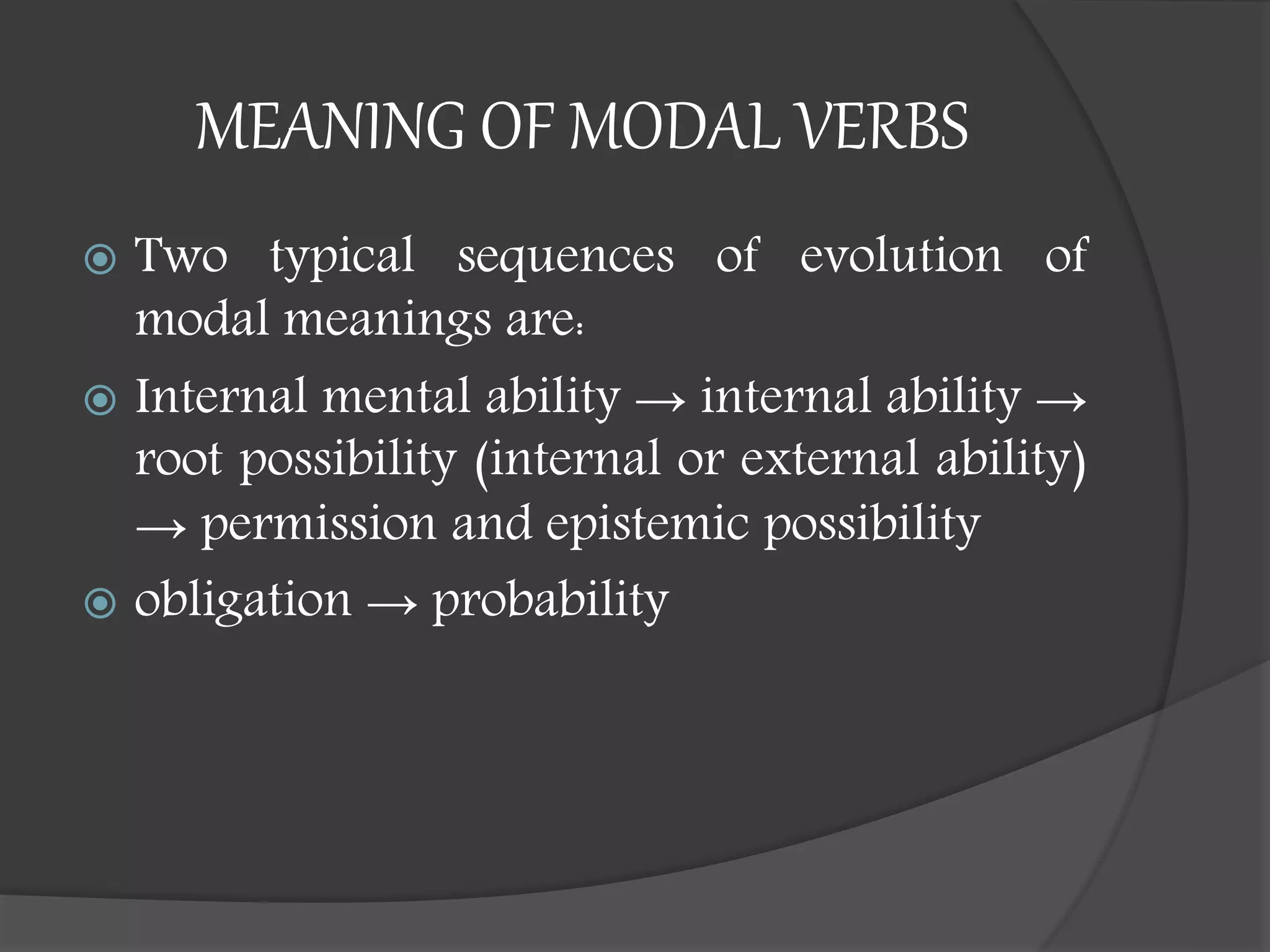 MEANING OF MODAL VERBS
 Two typical sequences of evolution of
modal meanings are:
 Internal mental ability → internal ability →
root possibility (internal or external ability)
→ permission and epistemic possibility
 obligation → probability
 