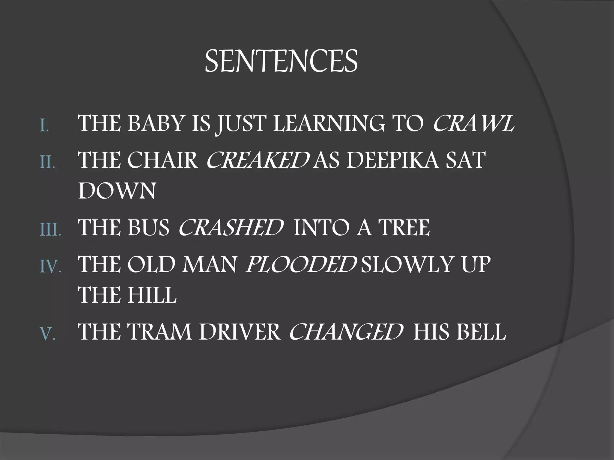SENTENCES
I. THE BABY IS JUST LEARNING TO CRAWL
II. THE CHAIR CREAKED AS DEEPIKA SAT
DOWN
III. THE BUS CRASHED INTO A TREE
IV. THE OLD MAN PLOODED SLOWLY UP
THE HILL
V. THE TRAM DRIVER CHANGED HIS BELL
 