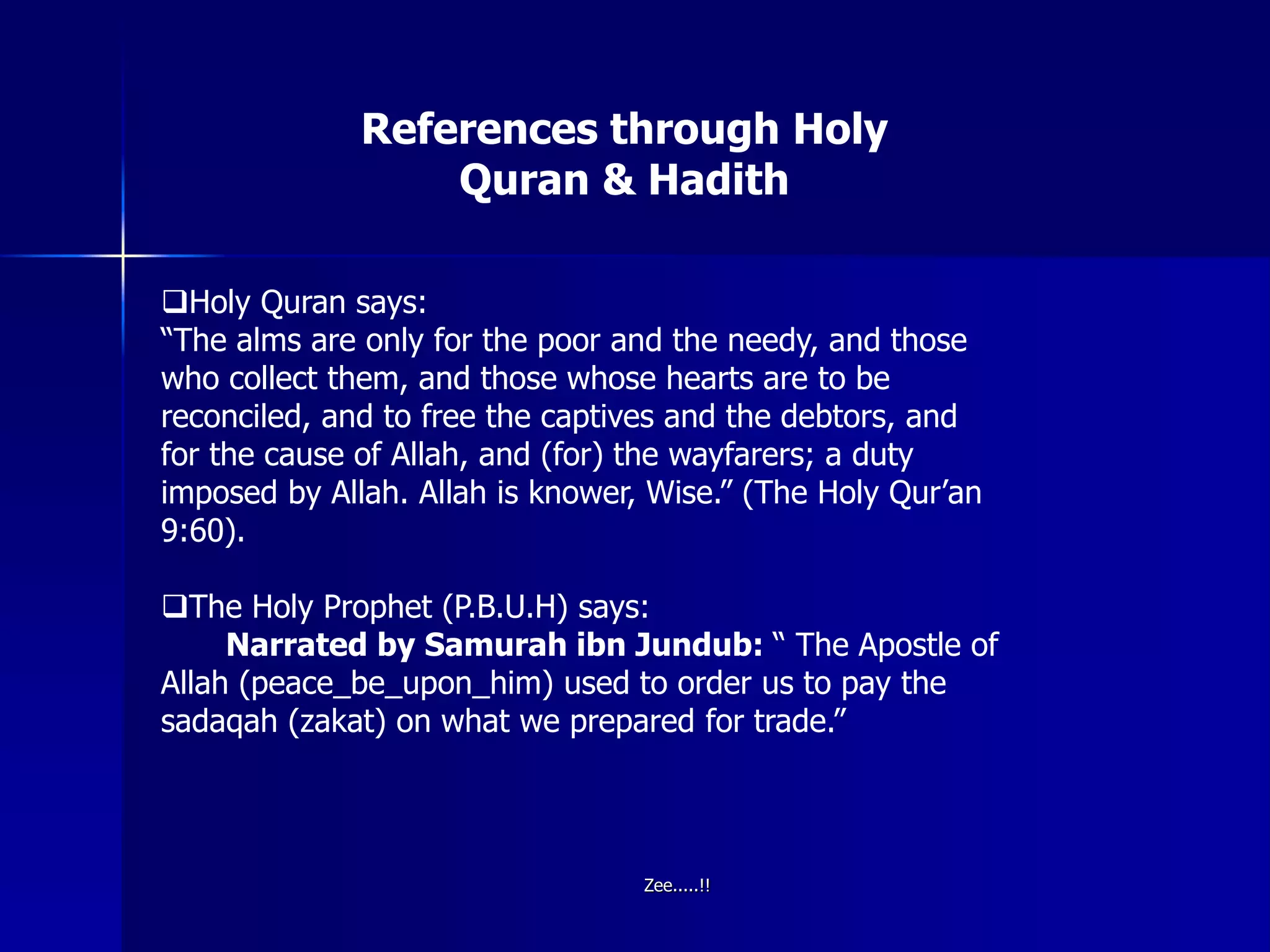 References through Holy
Quran & Hadith
Holy Quran says:
“The alms are only for the poor and the needy, and those
who collect them, and those whose hearts are to be
reconciled, and to free the captives and the debtors, and
for the cause of Allah, and (for) the wayfarers; a duty
imposed by Allah. Allah is knower, Wise.” (The Holy Qur’an
9:60).
The Holy Prophet (P.B.U.H) says:
Narrated by Samurah ibn Jundub: “ The Apostle of
Allah (peace_be_upon_him) used to order us to pay the
sadaqah (zakat) on what we prepared for trade.”
Zee.....!!
 