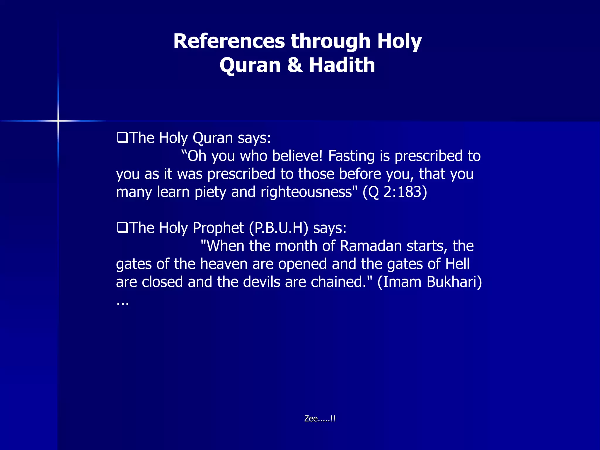 References through Holy
Quran & Hadith
The Holy Quran says:
“Oh you who believe! Fasting is prescribed to
you as it was prescribed to those before you, that you
many learn piety and righteousness" (Q 2:183)
The Holy Prophet (P.B.U.H) says:
"When the month of Ramadan starts, the
gates of the heaven are opened and the gates of Hell
are closed and the devils are chained." (Imam Bukhari)
...
Zee.....!!
 