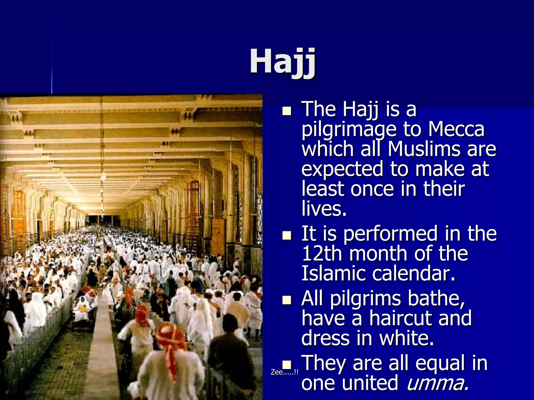 Hajj
 The Hajj is a
pilgrimage to Mecca
which all Muslims are
expected to make at
least once in their
lives.
 It is performed in the
12th month of the
Islamic calendar.
 All pilgrims bathe,
have a haircut and
dress in white.
 They are all equal in
one united umma.
Zee.....!!
 