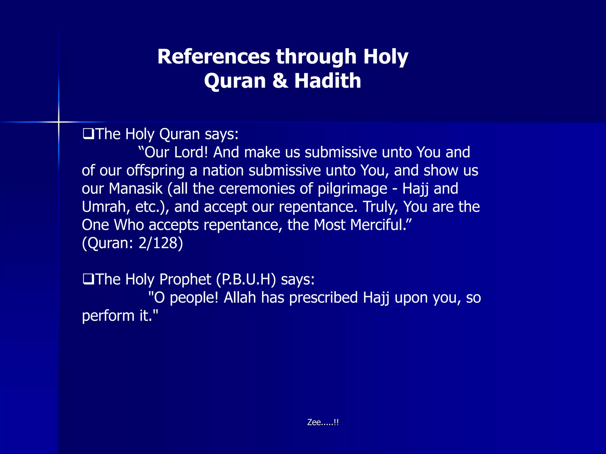 References through Holy
Quran & Hadith
The Holy Quran says:
“Our Lord! And make us submissive unto You and
of our offspring a nation submissive unto You, and show us
our Manasik (all the ceremonies of pilgrimage - Hajj and
Umrah, etc.), and accept our repentance. Truly, You are the
One Who accepts repentance, the Most Merciful.”
(Quran: 2/128)
The Holy Prophet (P.B.U.H) says:
"O people! Allah has prescribed Hajj upon you, so
perform it."
Zee.....!!
 
