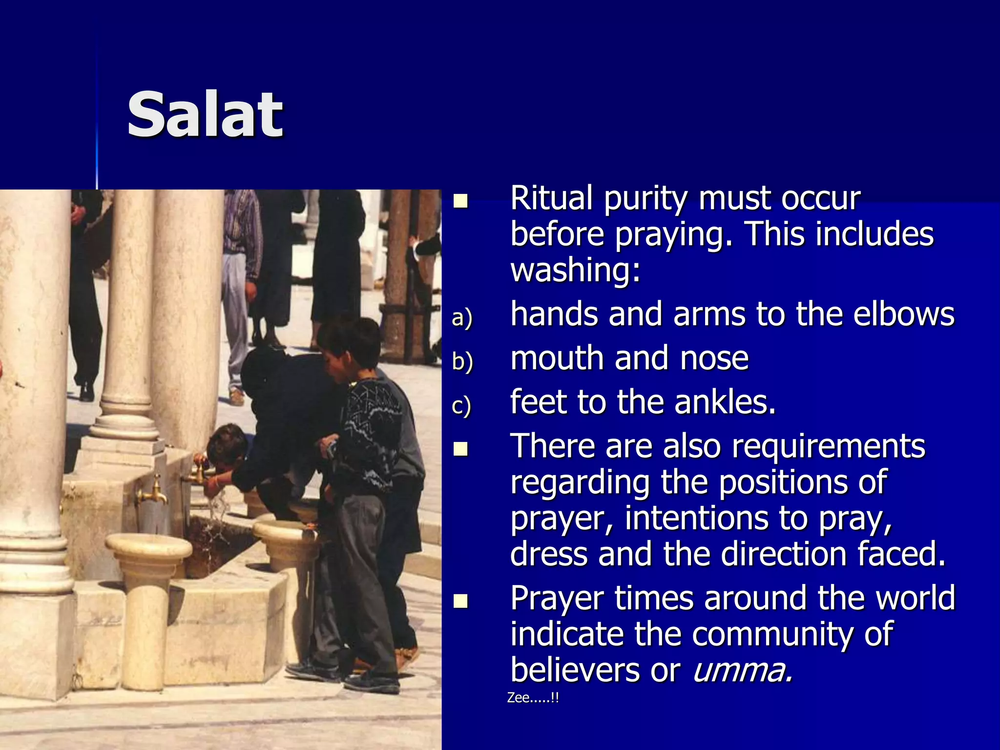 Salat
 Ritual purity must occur
before praying. This includes
washing:
a) hands and arms to the elbows
b) mouth and nose
c) feet to the ankles.
 There are also requirements
regarding the positions of
prayer, intentions to pray,
dress and the direction faced.
 Prayer times around the world
indicate the community of
believers or umma.
Zee.....!!
 