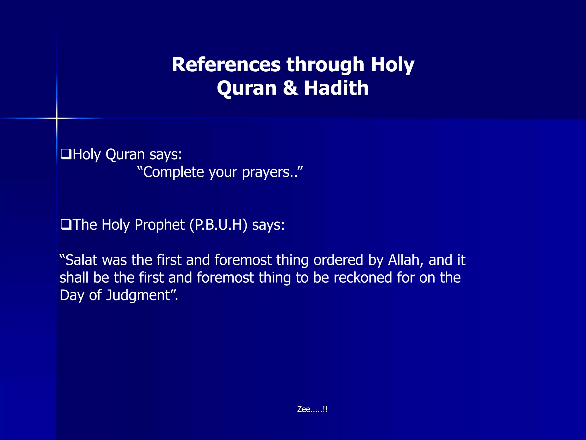 References through Holy
Quran & Hadith
Holy Quran says:
“Complete your prayers..”
The Holy Prophet (P.B.U.H) says:
“Salat was the first and foremost thing ordered by Allah, and it
shall be the first and foremost thing to be reckoned for on the
Day of Judgment”.
Zee.....!!
 