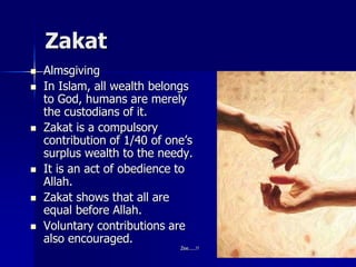Zakat
 Almsgiving
 In Islam, all wealth belongs
to God, humans are merely
the custodians of it.
 Zakat is a compulsory
contribution of 1/40 of one’s
surplus wealth to the needy.
 It is an act of obedience to
Allah.
 Zakat shows that all are
equal before Allah.
 Voluntary contributions are
also encouraged.
Zee.....!!
 
