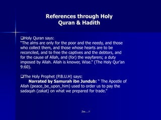References through Holy
Quran & Hadith
Holy Quran says:
“The alms are only for the poor and the needy, and those
who collect them, and those whose hearts are to be
reconciled, and to free the captives and the debtors, and
for the cause of Allah, and (for) the wayfarers; a duty
imposed by Allah. Allah is knower, Wise.” (The Holy Qur’an
9:60).
The Holy Prophet (P.B.U.H) says:
Narrated by Samurah ibn Jundub: “ The Apostle of
Allah (peace_be_upon_him) used to order us to pay the
sadaqah (zakat) on what we prepared for trade.”
Zee.....!!
 