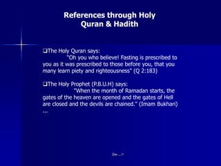 References through Holy
Quran & Hadith
The Holy Quran says:
“Oh you who believe! Fasting is prescribed to
you as it was prescribed to those before you, that you
many learn piety and righteousness" (Q 2:183)
The Holy Prophet (P.B.U.H) says:
"When the month of Ramadan starts, the
gates of the heaven are opened and the gates of Hell
are closed and the devils are chained." (Imam Bukhari)
...
Zee.....!!
 