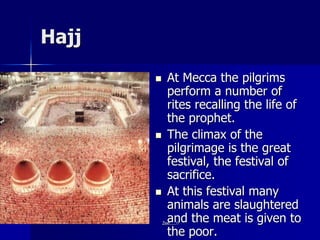 Hajj
 At Mecca the pilgrims
perform a number of
rites recalling the life of
the prophet.
 The climax of the
pilgrimage is the great
festival, the festival of
sacrifice.
 At this festival many
animals are slaughtered
and the meat is given to
the poor.
Zee.....!!
 