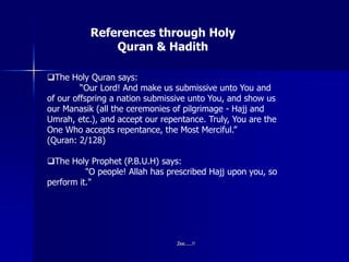 References through Holy
Quran & Hadith
The Holy Quran says:
“Our Lord! And make us submissive unto You and
of our offspring a nation submissive unto You, and show us
our Manasik (all the ceremonies of pilgrimage - Hajj and
Umrah, etc.), and accept our repentance. Truly, You are the
One Who accepts repentance, the Most Merciful.”
(Quran: 2/128)
The Holy Prophet (P.B.U.H) says:
"O people! Allah has prescribed Hajj upon you, so
perform it."
Zee.....!!
 