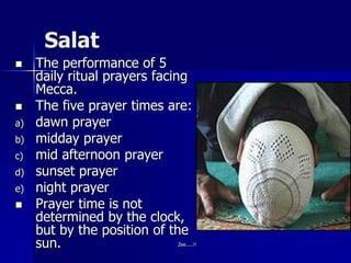Salat
 The performance of 5
daily ritual prayers facing
Mecca.
 The five prayer times are:
a) dawn prayer
b) midday prayer
c) mid afternoon prayer
d) sunset prayer
e) night prayer
 Prayer time is not
determined by the clock,
but by the position of the
sun. Zee.....!!
 