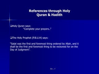 References through Holy
Quran & Hadith
Holy Quran says:
“Complete your prayers..”
The Holy Prophet (P.B.U.H) says:
“Salat was the first and foremost thing ordered by Allah, and it
shall be the first and foremost thing to be reckoned for on the
Day of Judgment”.
Zee.....!!
 