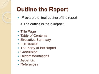 Outline the Report
 Prepare the final outline of the report
> The outline is the blueprint;
 Title Page
 Table of Contents
 Executive Summary
 Introduction
 The Body of the Report
 Conclusion
 Recommendations
 Appendix
 References
 
