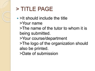 > TITLE PAGE
 >It should include the title
>Your name
>The name of the tutor to whom it is
being submitted.
>Your course/department
>The logo of the organization should
also be printed.
>Date of submission
 
