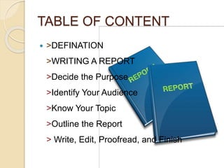 TABLE OF CONTENT
 >DEFINATION
>WRITING A REPORT
>Decide the Purpose
>Identify Your Audience
>Know Your Topic
>Outline the Report
> Write, Edit, Proofread, and Finish
 