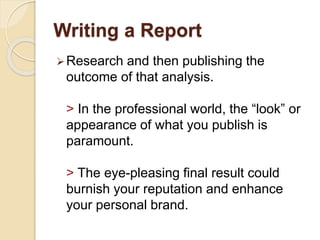 Writing a Report
Research and then publishing the
outcome of that analysis.
> In the professional world, the “look” or
appearance of what you publish is
paramount.
> The eye-pleasing final result could
burnish your reputation and enhance
your personal brand.
 
