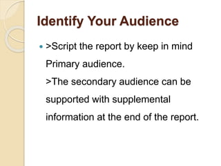 Identify Your Audience
 >Script the report by keep in mind
Primary audience.
>The secondary audience can be
supported with supplemental
information at the end of the report.
 