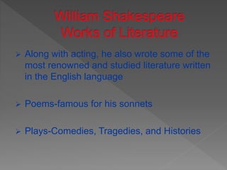  Along with acting, he also wrote some of the
most renowned and studied literature written
in the English language
 Poems-famous for his sonnets
 Plays-Comedies, Tragedies, and Histories
 