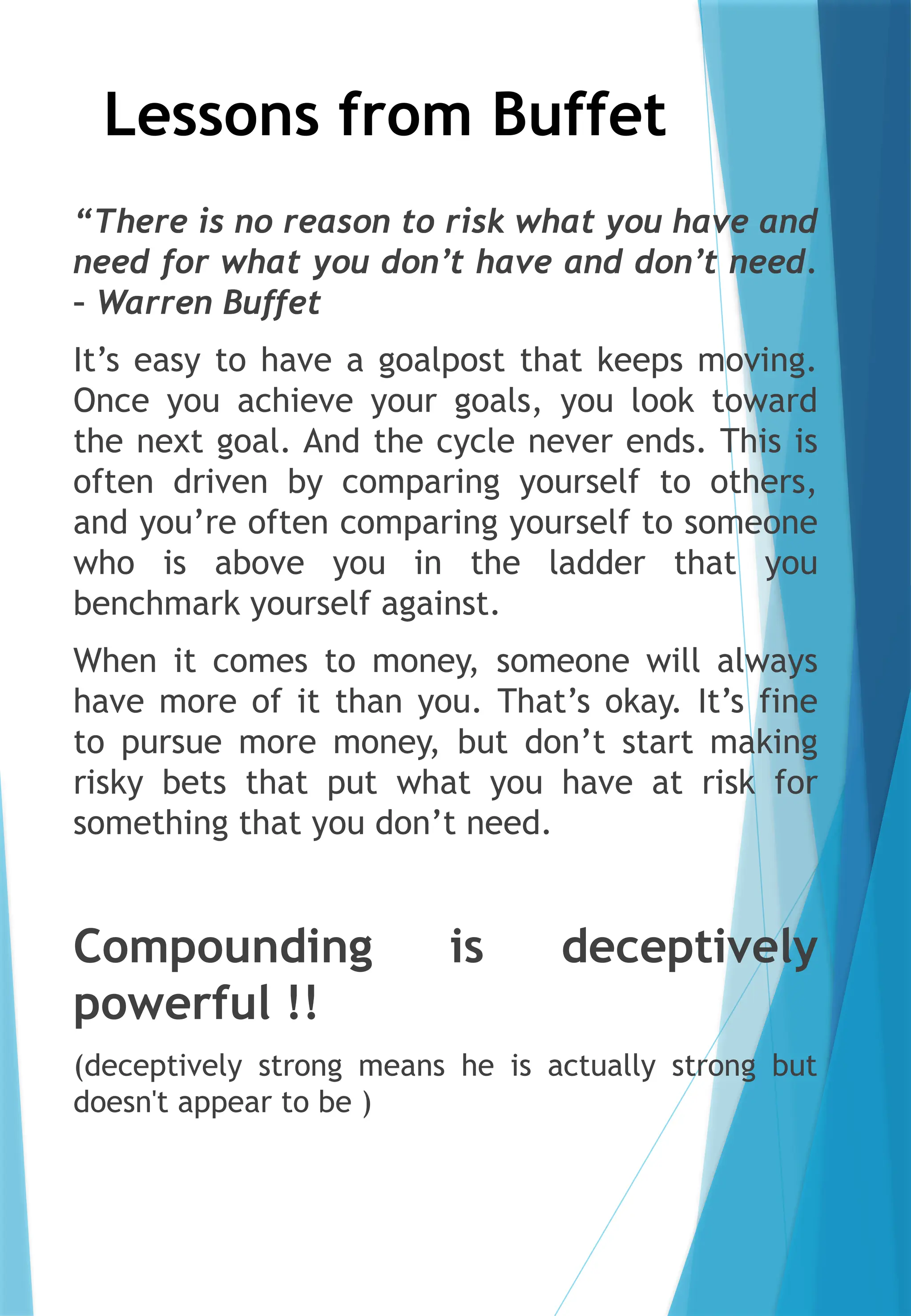 Lessons from Buffet
“There is no reason to risk what you have and
need for what you don’t have and don’t need.
– Warren Buffet
It’s easy to have a goalpost that keeps moving.
Once you achieve your goals, you look toward
the next goal. And the cycle never ends. This is
often driven by comparing yourself to others,
and you’re often comparing yourself to someone
who is above you in the ladder that you
benchmark yourself against.
When it comes to money, someone will always
have more of it than you. That’s okay. It’s fine
to pursue more money, but don’t start making
risky bets that put what you have at risk for
something that you don’t need.
Compounding is deceptively
powerful !!
(deceptively strong means he is actually strong but
doesn't appear to be )
 