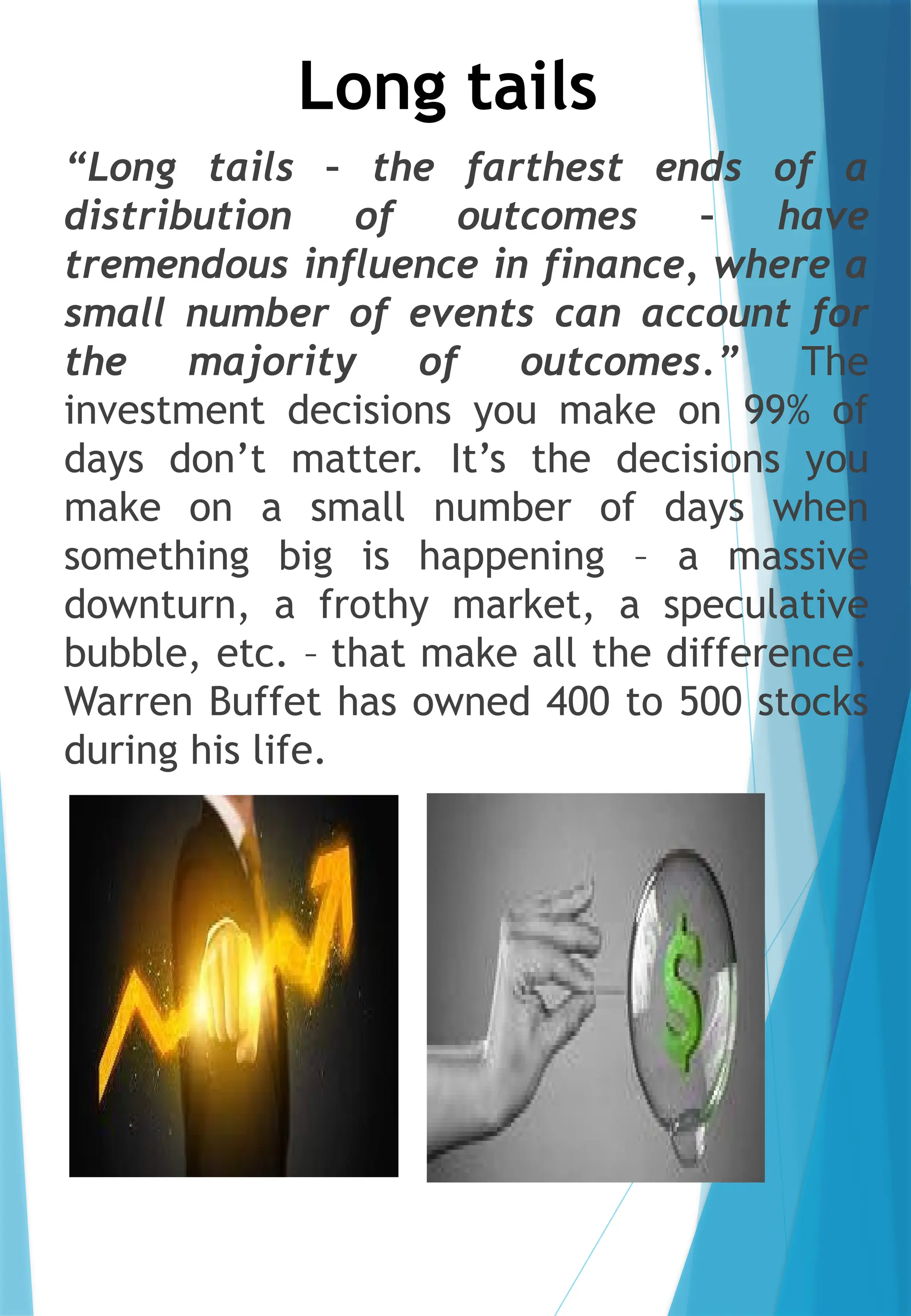 Long tails
“Long tails – the farthest ends of a
distribution of outcomes – have
tremendous influence in finance, where a
small number of events can account for
the majority of outcomes.” The
investment decisions you make on 99% of
days don’t matter. It’s the decisions you
make on a small number of days when
something big is happening – a massive
downturn, a frothy market, a speculative
bubble, etc. – that make all the difference.
Warren Buffet has owned 400 to 500 stocks
during his life.
 