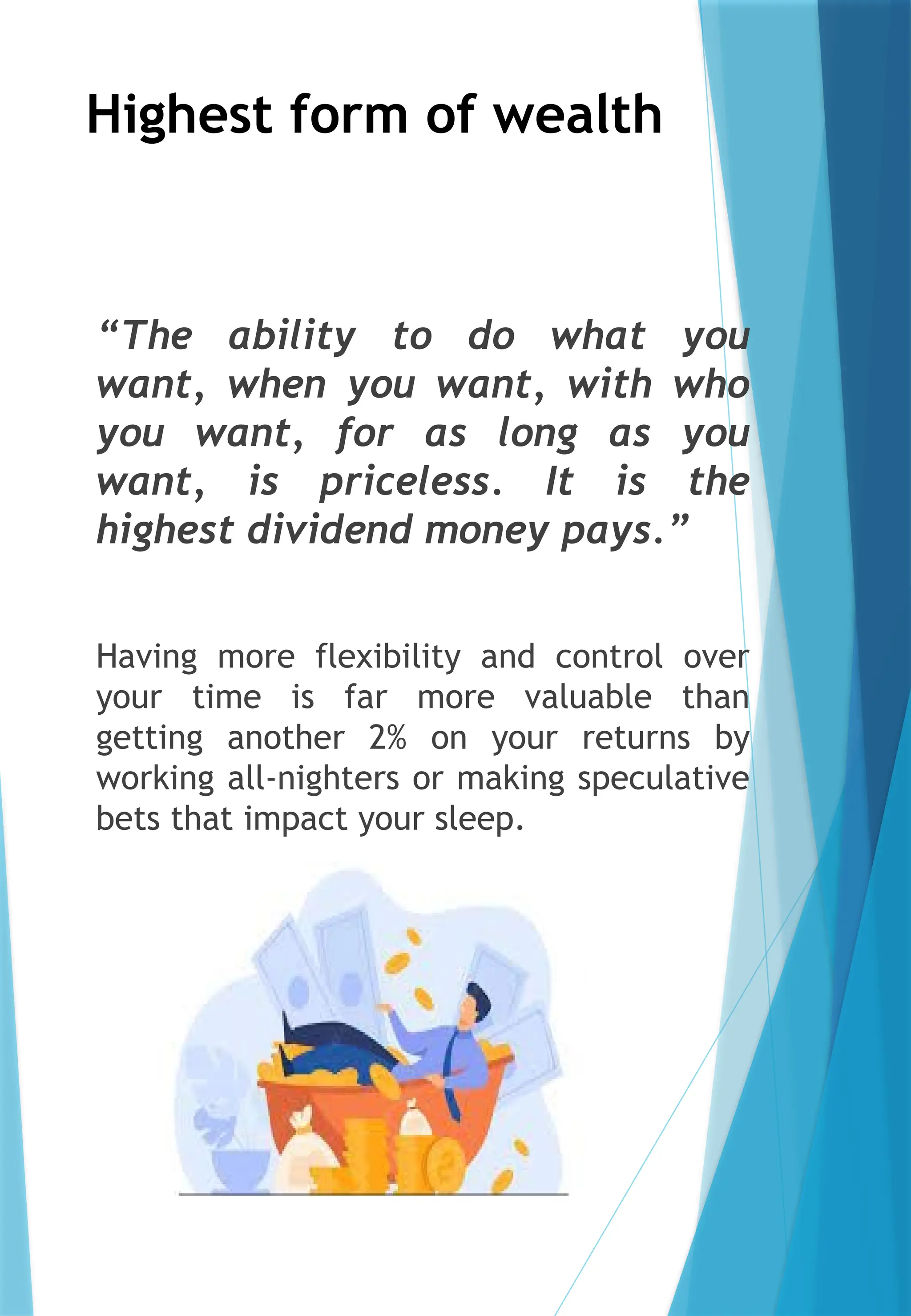 Highest form of wealth
“The ability to do what you
want, when you want, with who
you want, for as long as you
want, is priceless. It is the
highest dividend money pays.”
Having more flexibility and control over
your time is far more valuable than
getting another 2% on your returns by
working all-nighters or making speculative
bets that impact your sleep.
 