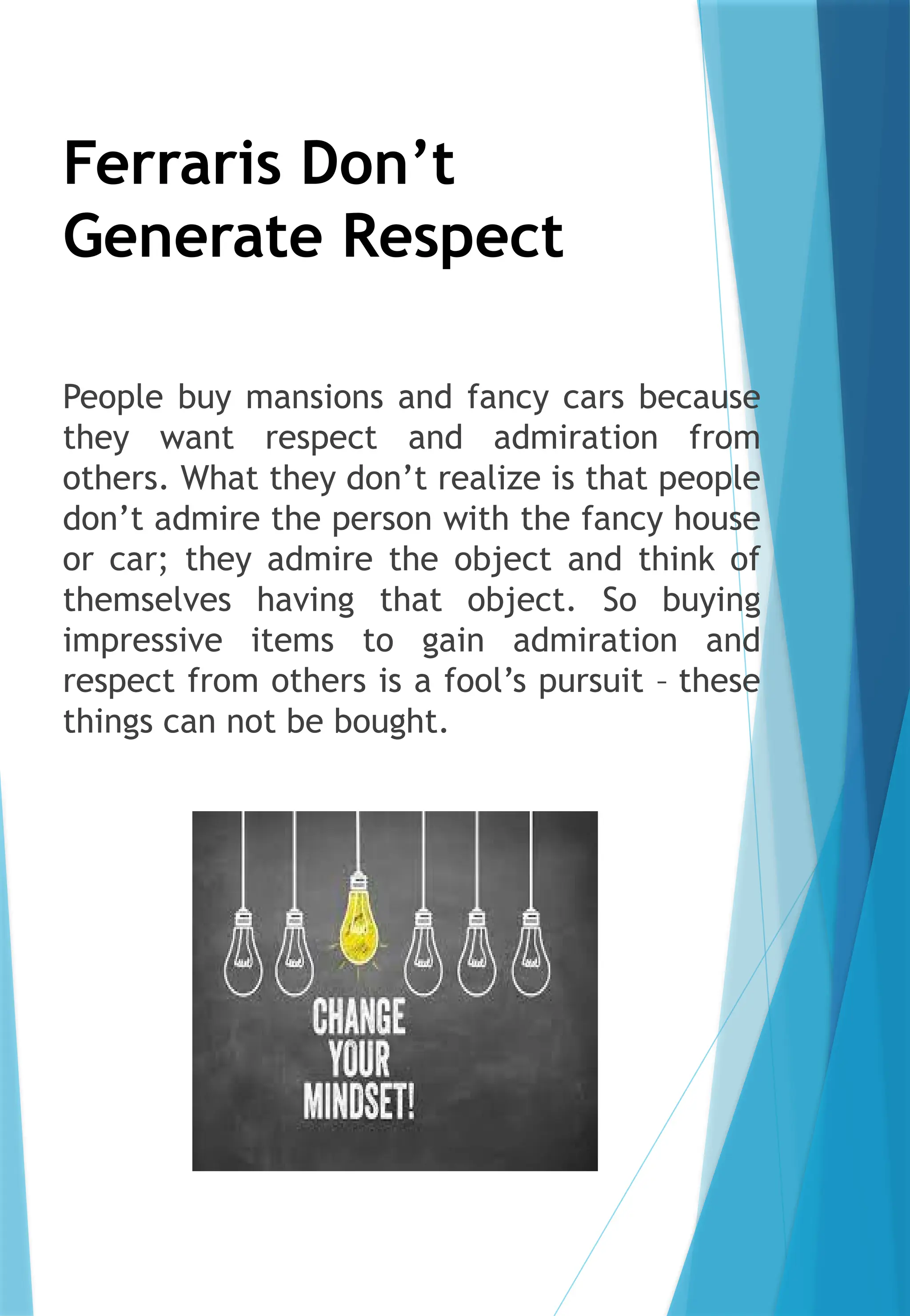 Ferraris Don’t
Generate Respect
People buy mansions and fancy cars because
they want respect and admiration from
others. What they don’t realize is that people
don’t admire the person with the fancy house
or car; they admire the object and think of
themselves having that object. So buying
impressive items to gain admiration and
respect from others is a fool’s pursuit – these
things can not be bought.
 