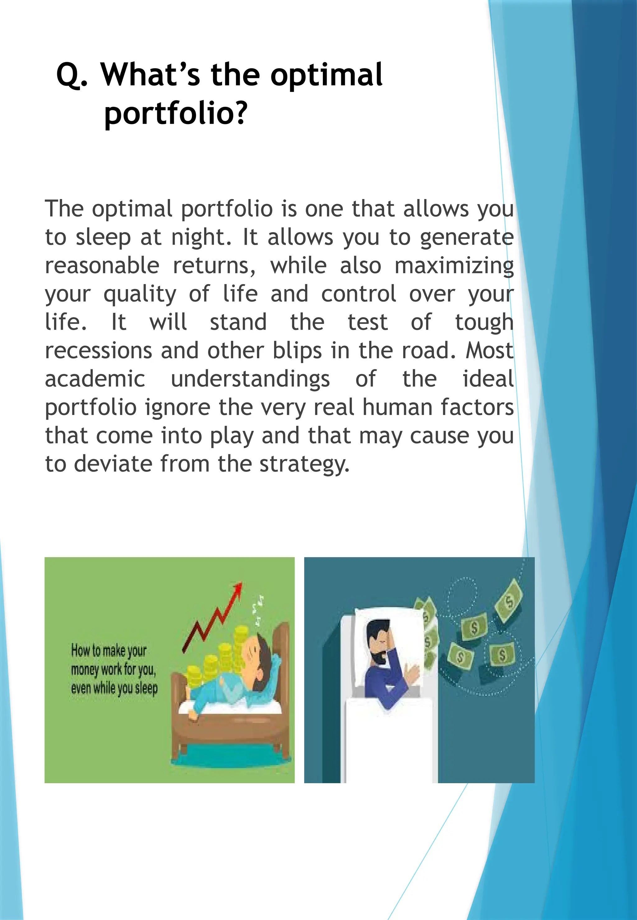 Q. What’s the optimal
portfolio?
The optimal portfolio is one that allows you
to sleep at night. It allows you to generate
reasonable returns, while also maximizing
your quality of life and control over your
life. It will stand the test of tough
recessions and other blips in the road. Most
academic understandings of the ideal
portfolio ignore the very real human factors
that come into play and that may cause you
to deviate from the strategy.
 