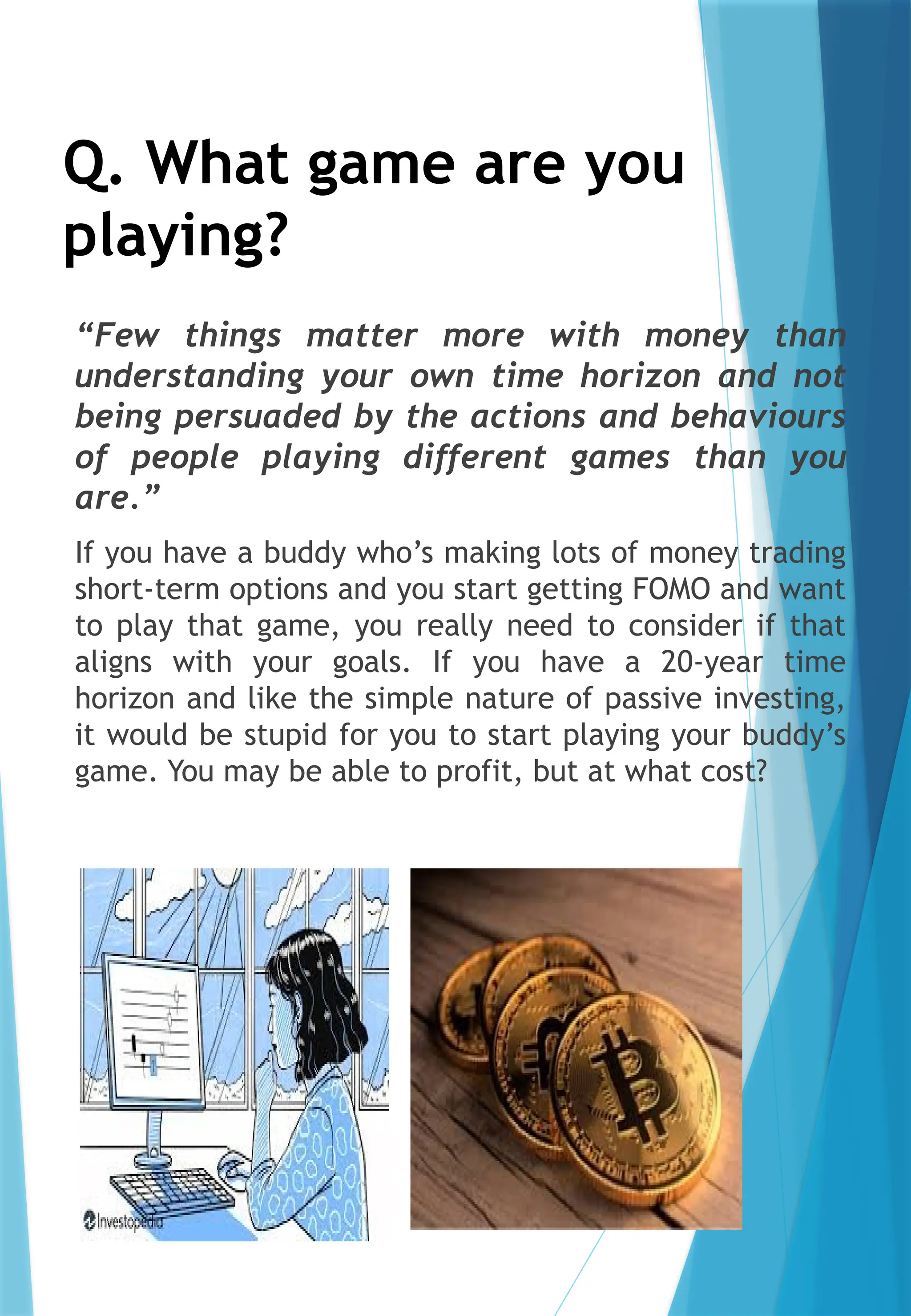 Q. What game are you
playing?
“Few things matter more with money than
understanding your own time horizon and not
being persuaded by the actions and behaviours
of people playing different games than you
are.”
If you have a buddy who’s making lots of money trading
short-term options and you start getting FOMO and want
to play that game, you really need to consider if that
aligns with your goals. If you have a 20-year time
horizon and like the simple nature of passive investing,
it would be stupid for you to start playing your buddy’s
game. You may be able to profit, but at what cost?
 