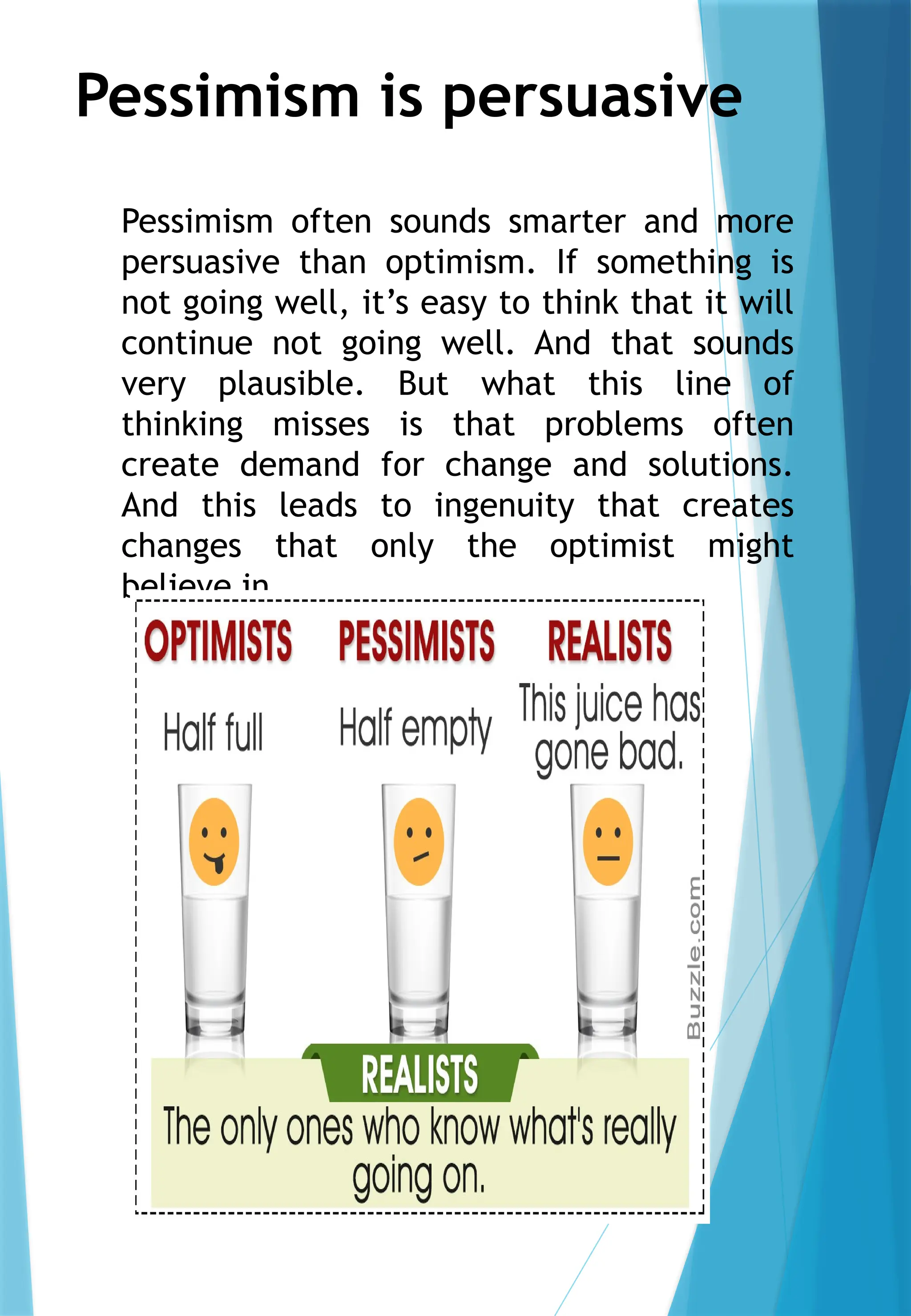 Pessimism is persuasive
Pessimism often sounds smarter and more
persuasive than optimism. If something is
not going well, it’s easy to think that it will
continue not going well. And that sounds
very plausible. But what this line of
thinking misses is that problems often
create demand for change and solutions.
And this leads to ingenuity that creates
changes that only the optimist might
believe in.
 