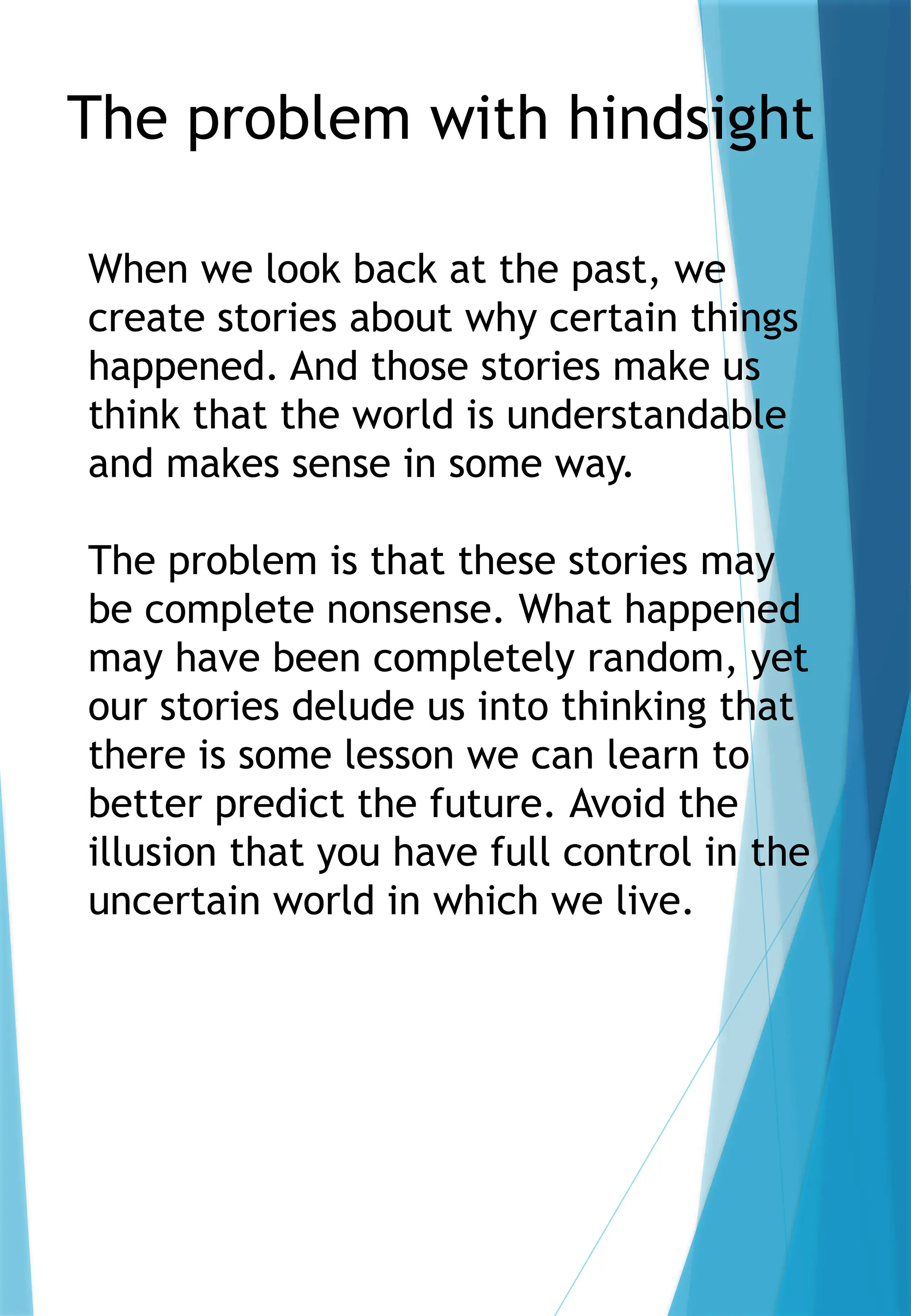 The problem with hindsight
When we look back at the past, we
create stories about why certain things
happened. And those stories make us
think that the world is understandable
and makes sense in some way.
The problem is that these stories may
be complete nonsense. What happened
may have been completely random, yet
our stories delude us into thinking that
there is some lesson we can learn to
better predict the future. Avoid the
illusion that you have full control in the
uncertain world in which we live.
 