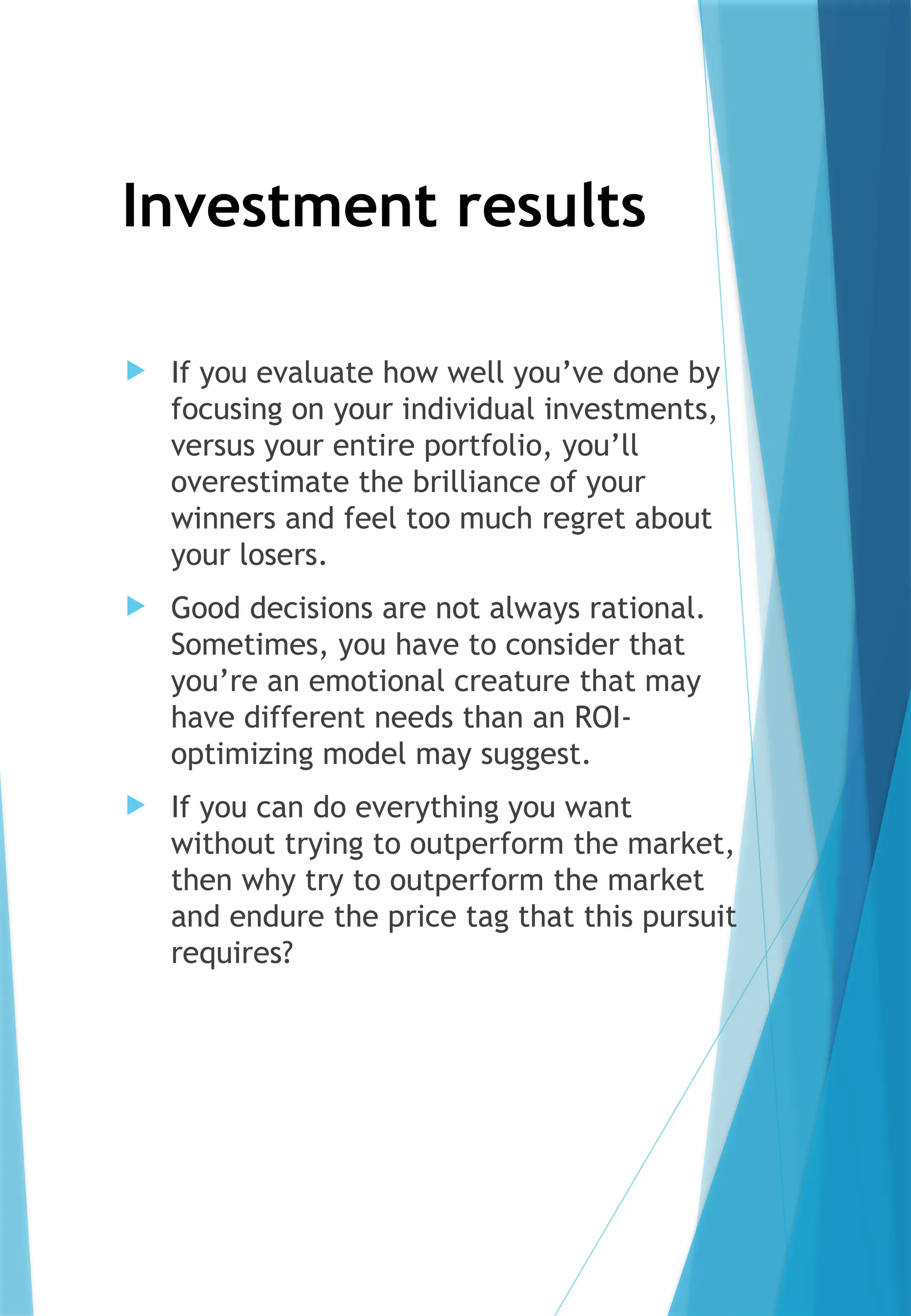 Investment results
 If you evaluate how well you’ve done by
focusing on your individual investments,
versus your entire portfolio, you’ll
overestimate the brilliance of your
winners and feel too much regret about
your losers.
 Good decisions are not always rational.
Sometimes, you have to consider that
you’re an emotional creature that may
have different needs than an ROI-
optimizing model may suggest.
 If you can do everything you want
without trying to outperform the market,
then why try to outperform the market
and endure the price tag that this pursuit
requires?
 