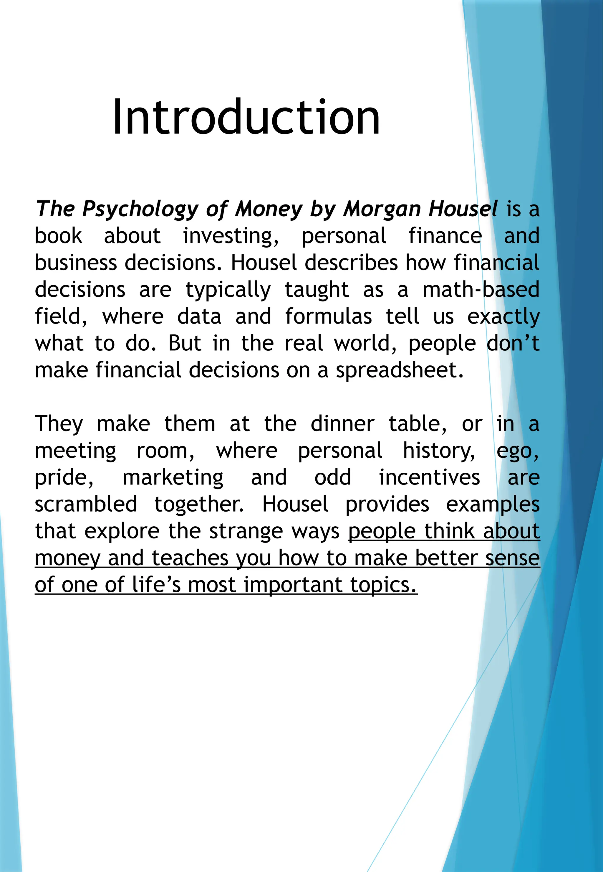 The Psychology of Money by Morgan Housel is a
book about investing, personal finance and
business decisions. Housel describes how financial
decisions are typically taught as a math-based
field, where data and formulas tell us exactly
what to do. But in the real world, people don’t
make financial decisions on a spreadsheet.
They make them at the dinner table, or in a
meeting room, where personal history, ego,
pride, marketing and odd incentives are
scrambled together. Housel provides examples
that explore the strange ways people think about
money and teaches you how to make better sense
of one of life’s most important topics.
Introduction
 