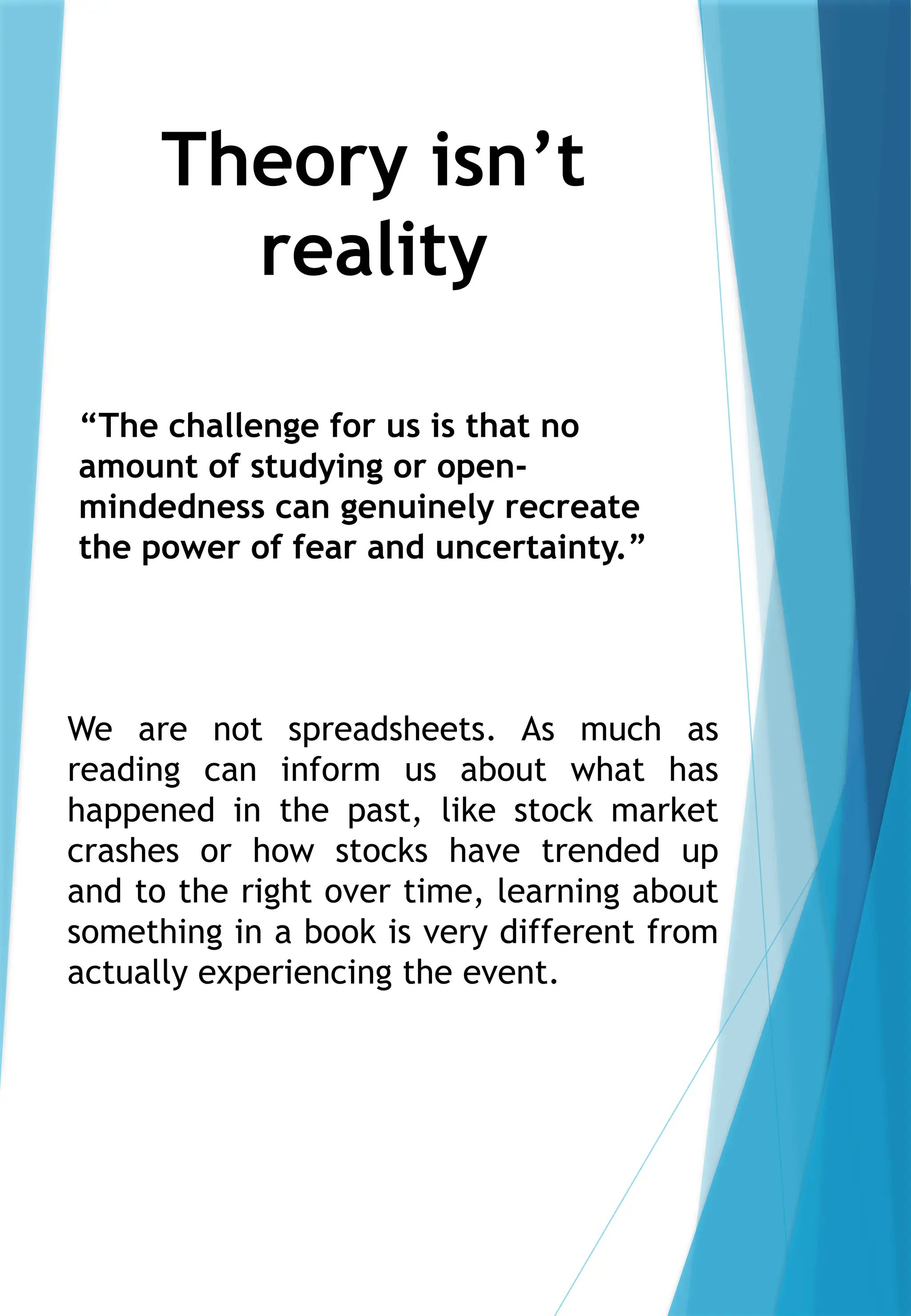 Theory isn’t
reality
We are not spreadsheets. As much as
reading can inform us about what has
happened in the past, like stock market
crashes or how stocks have trended up
and to the right over time, learning about
something in a book is very different from
actually experiencing the event.
“The challenge for us is that no
amount of studying or open-
mindedness can genuinely recreate
the power of fear and uncertainty.”
 
