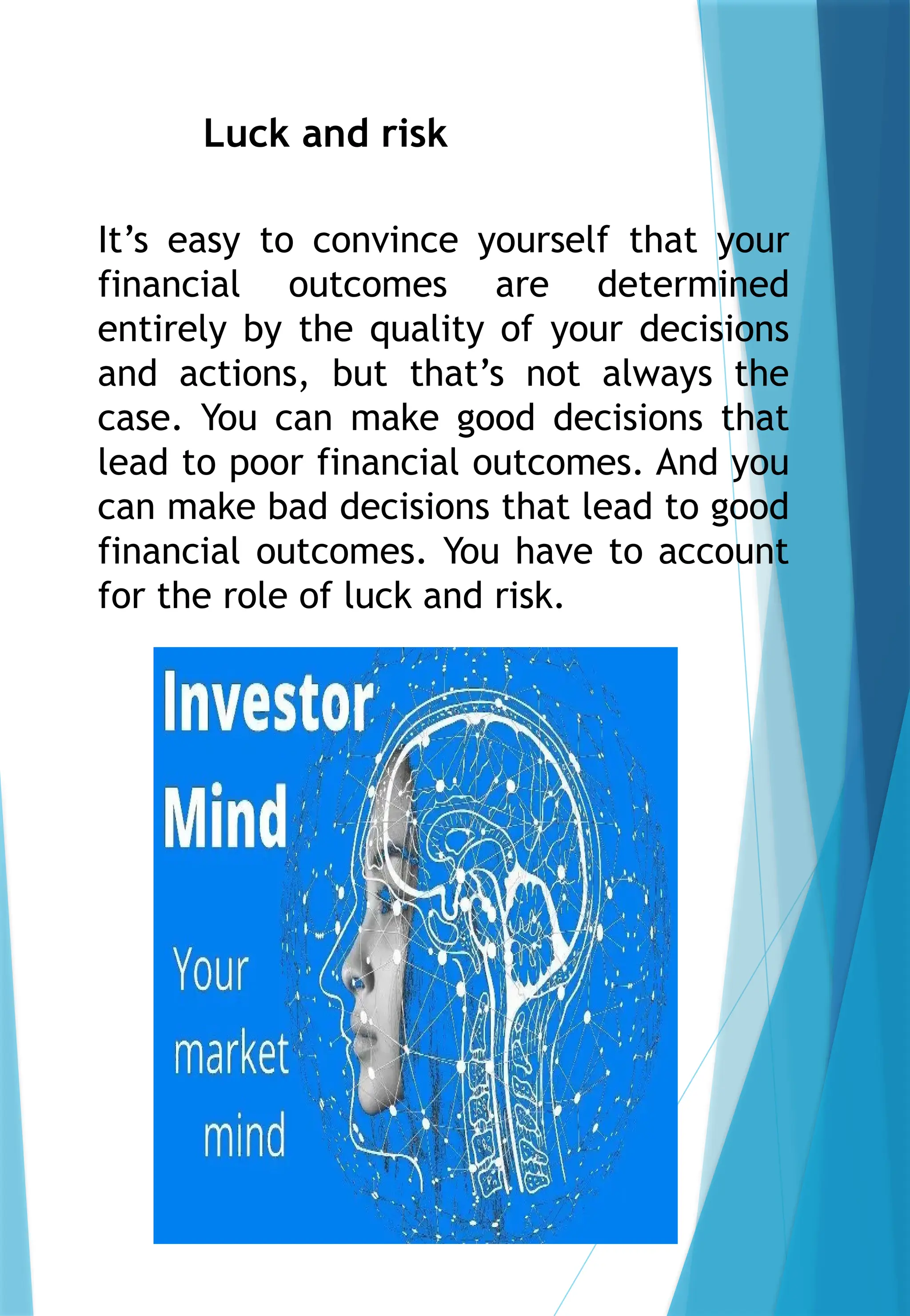 Luck and risk
It’s easy to convince yourself that your
financial outcomes are determined
entirely by the quality of your decisions
and actions, but that’s not always the
case. You can make good decisions that
lead to poor financial outcomes. And you
can make bad decisions that lead to good
financial outcomes. You have to account
for the role of luck and risk.
 
