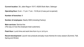 Current location: 3A, Jalan Ragum 15/17, 40200 Shah Alam, Selangor
Operating Hour: 6 am - 11 pm / 7 am - 10.30 pm (it was just re-opened)
Number of branches: 9
Number of employees: Nearly 3000 (including Factory)
Main services: Service line
(The way on how the employee treat customers)
Peak Hour: Lunch time and work time from 4 p.m. to 6 p.m.
Recent development: Launch new products and play music themes for every season (Summer, Fall,
Spring and Winter)
 