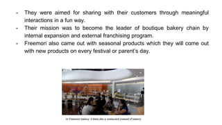 - They were aimed for sharing with their customers through meaningful
interactions in a fun way.
- Their mission was to become the leader of boutique bakery chain by
internal expansion and external franchising program.
- Freemori also came out with seasonal products which they will come out
with new products on every festival or parent’s day.
In Freemori bakery: it feels like a restaurant instead of bakery
 