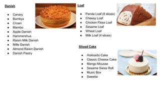 Danish
● Canary
● Bombyx
● Crown
● Mambo
● Apple Danish
● Hammershus
● Raisin Milk Danish
● Mille Danish
● Almond Raisin Danish
● Danish Pastry
Loaf
● Panda Loaf (8 slices)
● Cheesy Loaf
● Chicken Floss Loaf
● Sesame Loaf
● Wheat Loaf
● Milk Loaf (4 slices)
Sliced Cake
● Hokkaido Cake
● Classic Cheese Cake
● Mango Mousse
● Sesame Swiss Roll
● Music Box
● Sweetie
 