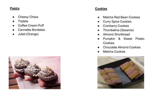 Pastry
● Cheesy Chess
● Triplets
● Coffee Cream Puff
● Cannelés Bordelais
● Juliet (Orange)
Cookies
● Matcha Red Bean Cookies
● Curry Spice Cookies
● Cranberry Cookies
● Thumbelina (Sesame)
● Almond Shortbread
● Pumpkin & Sweet Potato
Cookies
● Chocolate Almond Cookies
● Matcha Cookies
 