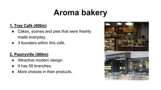 Aroma bakery
1. Tray Café (400m)
● Cakes, scones and pies that were freshly
made everyday.
● 3 founders within this café.
2. Pastryville (500m)
● Attractive modern design.
● It has 50 branches.
● More choices in their products.
 