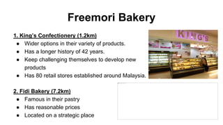 Freemori Bakery
1. King’s Confectionery (1.2km)
● Wider options in their variety of products.
● Has a longer history of 42 years.
● Keep challenging themselves to develop new
products
● Has 80 retail stores established around Malaysia.
2. Fidi Bakery (7.2km)
● Famous in their pastry
● Has reasonable prices
● Located on a strategic place
 