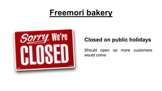 Freemori bakery
Closed on public holidays
Should open so more customers
would come
 