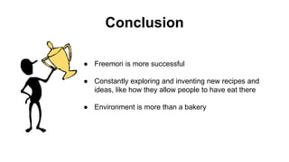 Conclusion
● Freemori is more successful
● Constantly exploring and inventing new recipes and
ideas, like how they allow people to have eat there
● Environment is more than a bakery
 