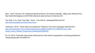Sean. (2015, February 16). Rubberduck @ Plaza Damas, Sri Hartamas (literally). [Blog post]. Retrieved from
http://eatdrinkkl.blogspot.com/2015/02/rubberduck-plaza-damas-sri-hartamas.html
Tray Cafe. (n.d.). Enter Tray Cafe! - Home - Tray Cafe KL. [webpage] Retrieved from
http://www.traycafekl.com/home/?site=home
TripAdvisor. (2015). “Great cakes and sandwiches” Review of Tray Cafe. [webpage]. Retrieved from
http://www.tripadvisor.com.my/ShowUserReviews-g298570-d4067131-r279920033-Tray_Cafe-
Kuala_Lumpur_Wilayah_Persekutuan.html#review279920033
Zhi, W. (2014). Pastryville. [web article]. Retrieved from http://www.hungrygowhere.my/dining-guide/best-of-
malaysia/pastryville-*aid-0d543101/
 