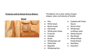 Products sold by Bread Aroma Bakery:
Bread
● Pita
● White bread
● Brown bread
● Flat bread
● Whole grain bread
● Focaccia
● Ciabatta
● Rustic
● Wholemeal Loaf
● White Roll
● Baguette
● Wholemeal bun
● Ciabatta with Pesto
Sauce
● Seven Grain
● Wholemeal
sunflower seed
● Seedy Square
● Rye Bread
● Whole Wheat
Potato Bread
● Red Bean
● Kaya Bun
The Bakery has a wide variety of types,
shapes, sizes, and textures of breads.
 