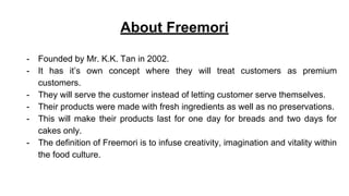 About Freemori
- Founded by Mr. K.K. Tan in 2002.
- It has it’s own concept where they will treat customers as premium
customers.
- They will serve the customer instead of letting customer serve themselves.
- Their products were made with fresh ingredients as well as no preservations.
- This will make their products last for one day for breads and two days for
cakes only.
- The definition of Freemori is to infuse creativity, imagination and vitality within
the food culture.
 