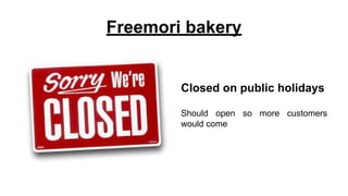 Freemori bakery
Closed on public holidays
Should open so more customers
would come
 